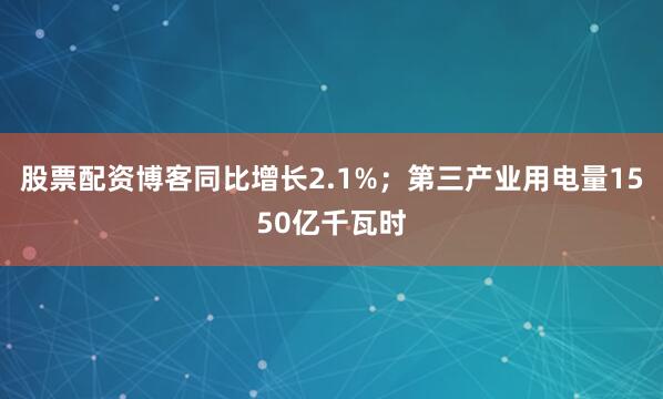 股票配资博客同比增长2.1%；第三产业用电量1550亿千瓦时