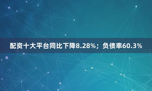 配资十大平台同比下降8.28%；负债率60.3%