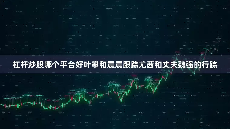 杠杆炒股哪个平台好叶攀和晨晨跟踪尤茜和丈夫魏强的行踪