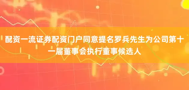 配资一流证券配资门户同意提名罗兵先生为公司第十一届董事会执行董事候选人