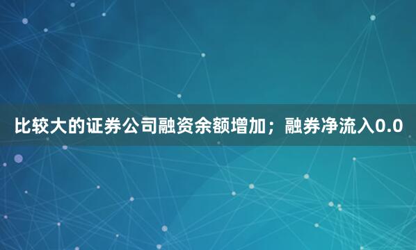 比较大的证券公司融资余额增加；融券净流入0.0
