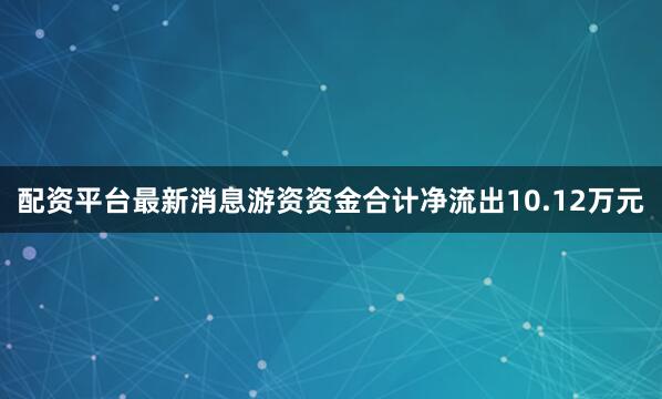 配资平台最新消息游资资金合计净流出10.12万元