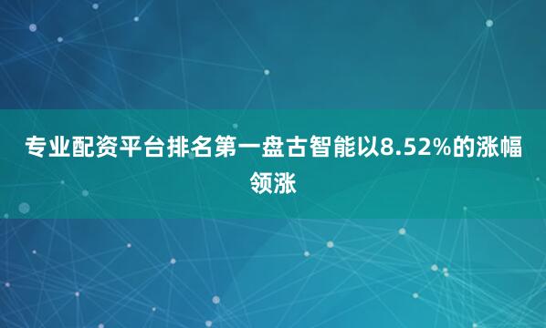 专业配资平台排名第一盘古智能以8.52%的涨幅领涨
