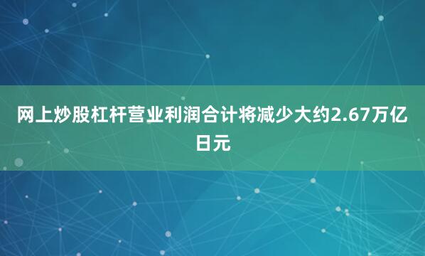 网上炒股杠杆营业利润合计将减少大约2.67万亿日元